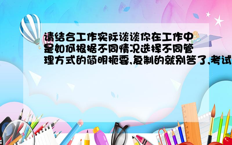 请结合工作实际谈谈你在工作中是如何根据不同情况选择不同管理方式的简明扼要,复制的就别答了,考试这样写整张卷子也写不完!