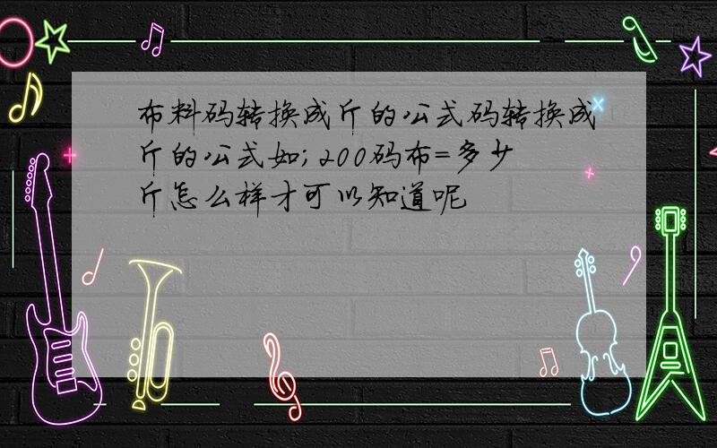 布料码转换成斤的公式码转换成斤的公式如;200码布=多少斤怎么样才可以知道呢