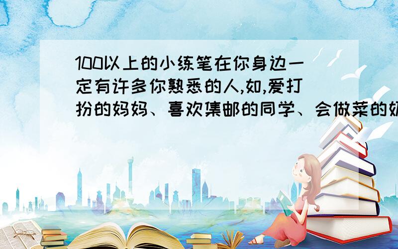 100以上的小练笔在你身边一定有许多你熟悉的人,如,爱打扮的妈妈、喜欢集邮的同学、会做菜的奶奶……请你试着写出这些人物的特点.