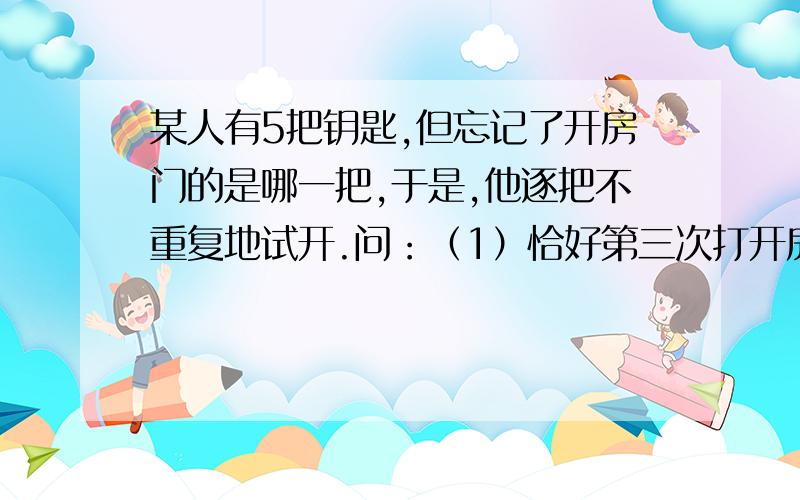 某人有5把钥匙,但忘记了开房门的是哪一把,于是,他逐把不重复地试开.问：（1）恰好第三次打开房门锁的概率是多少?（2）三次内打开的概率是多少?（3）如果5把内有2把房门钥匙,那么三次内