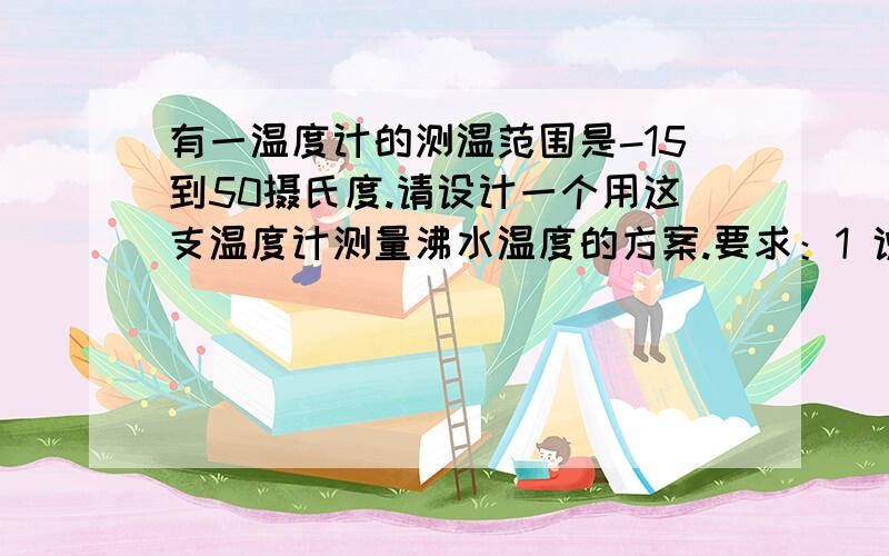 有一温度计的测温范围是-15到50摄氏度.请设计一个用这支温度计测量沸水温度的方案.要求：1 说明测量的原理及方法 2 简要说明测量的步骤（包括使用的仪器、测量的物理量、计算公式) 3 说