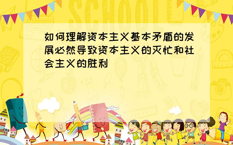 如何理解资本主义基本矛盾的发展必然导致资本主义的灭忙和社会主义的胜利