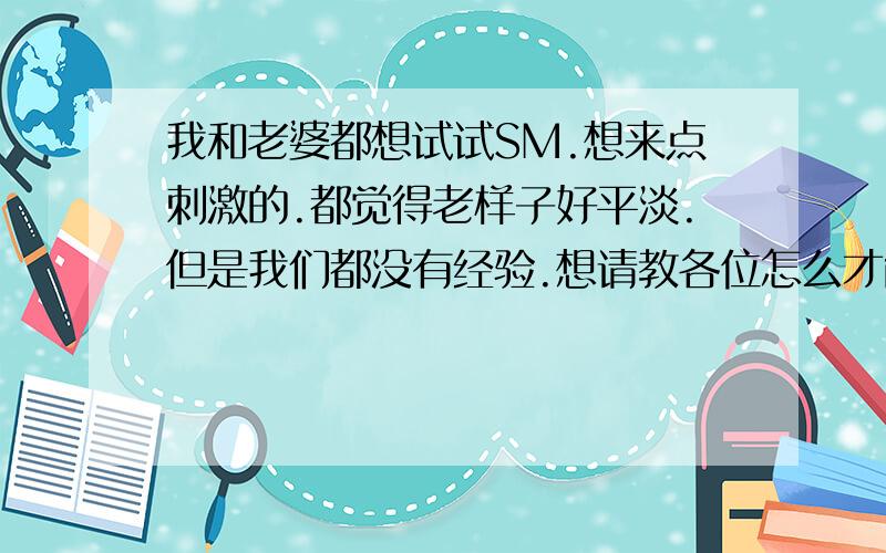 我和老婆都想试试SM.想来点刺激的.都觉得老样子好平淡.但是我们都没有经验.想请教各位怎么才能刺激的.不伤害双方身体的.（一定要详细.有追分的）