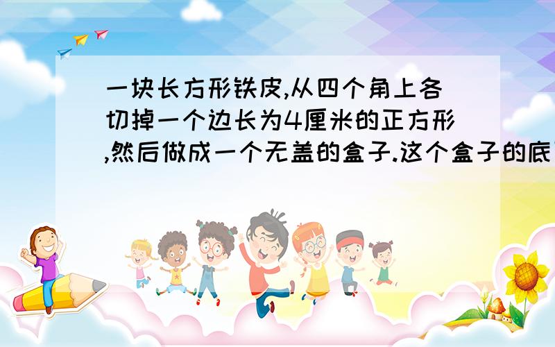 一块长方形铁皮,从四个角上各切掉一个边长为4厘米的正方形,然后做成一个无盖的盒子.这个盒子的底面积是多少?它的容积是多少?