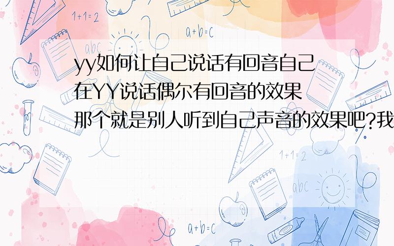 yy如何让自己说话有回音自己在YY说话偶尔有回音的效果 那个就是别人听到自己声音的效果吧?我普通唱还可以……可据说通过音响效果会变不少……怎么让自己说话有回音?我先自己看看……