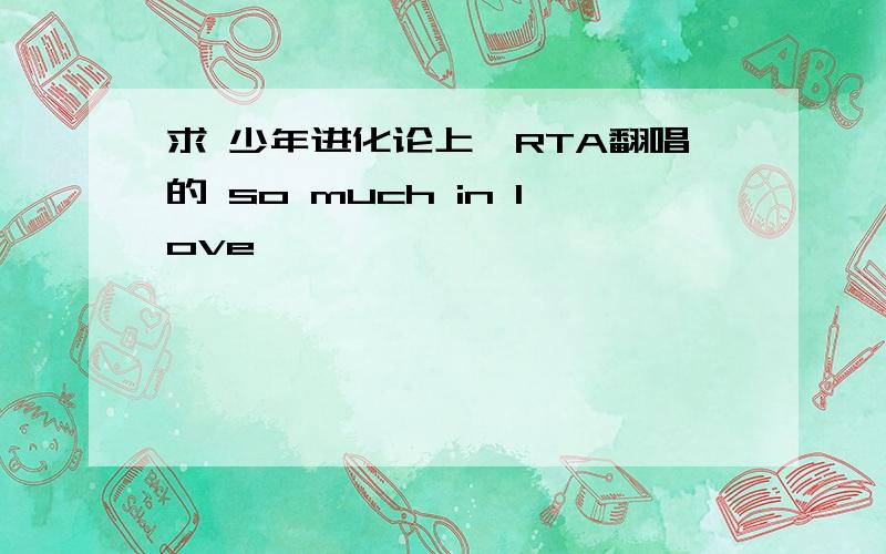 求 少年进化论上,RTA翻唱的 so much in love