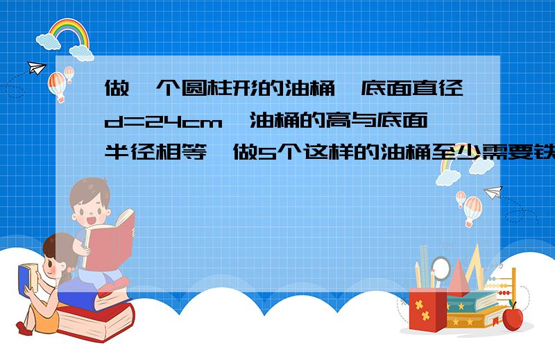 做一个圆柱形的油桶,底面直径d=24cm,油桶的高与底面半径相等,做5个这样的油桶至少需要铁皮多少平方厘米