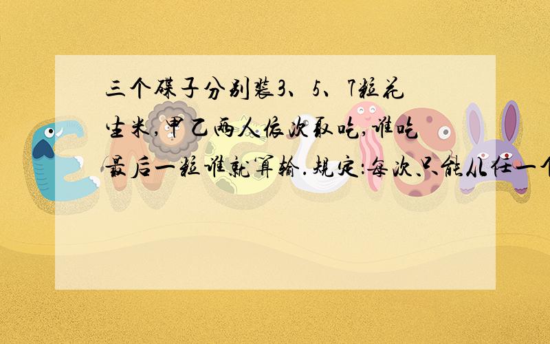 三个碟子分别装3、5、7粒花生米,甲乙两人依次取吃,谁吃最后一粒谁就算输.规定：每次只能从任一个碟子取吃,但可以任意取吃这个碟子里的任意数量.