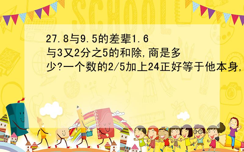 27.8与9.5的差辈1.6与3又2分之5的和除,商是多少?一个数的2/5加上24正好等于他本身,求这个数是多少?简便计算（写出过程）8/9×（3/4-（7/16-1/4））1/5=（6/5×（3/4-7/12））