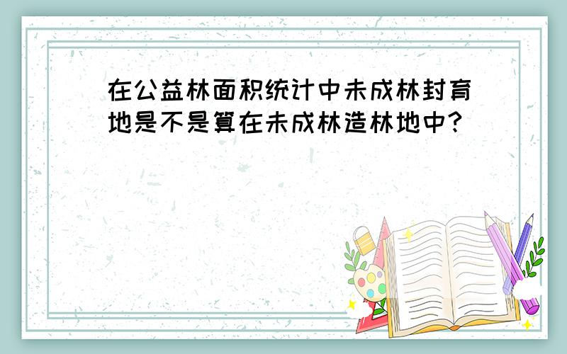 在公益林面积统计中未成林封育地是不是算在未成林造林地中?