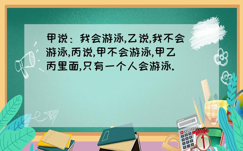 甲说：我会游泳,乙说,我不会游泳,丙说,甲不会游泳,甲乙丙里面,只有一个人会游泳.