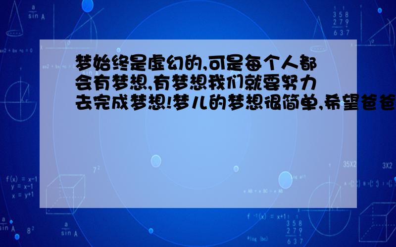 梦始终是虚幻的,可是每个人都会有梦想,有梦想我们就要努力去完成梦想!梦儿的梦想很简单,希望爸爸妈妈幸福安康,弟弟学业有成,哥哥事业有成!自己的工作顺利,身体健康,亲戚朋友们幸福快