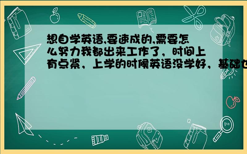 想自学英语,要速成的,需要怎么努力我都出来工作了，时间上有点紧，上学的时候英语没学好，基础也不行，但相信事在人为，我感觉英语能用得上才有用，希望短时间内有大的改善，