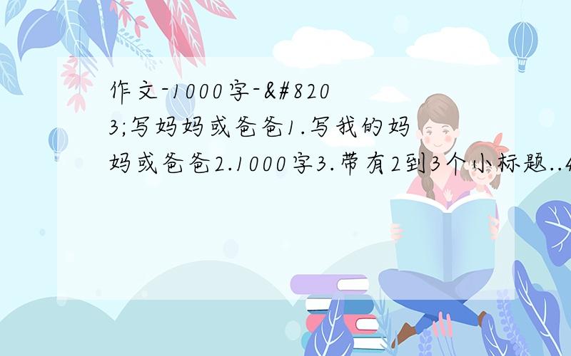 作文-1000字-​写妈妈或爸爸1.写我的妈妈或爸爸2.1000字3.带有2到3个小标题..4.要体现人物形象5.语言简洁明了