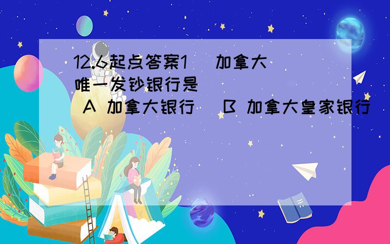 12.6起点答案1． 加拿大唯一发钞银行是 ( )    A 加拿大银行   B 加拿大皇家银行   C 加拿大道明信托   D 加拿大丰业银行   2． 西班牙第一大工商城和港口是 ( )    A 马拉加   B 阿科鲁尼亚   C 巴