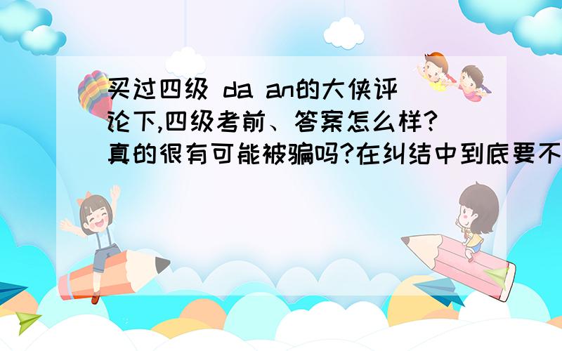 买过四级 da an的大侠评论下,四级考前、答案怎么样?真的很有可能被骗吗?在纠结中到底要不要买.