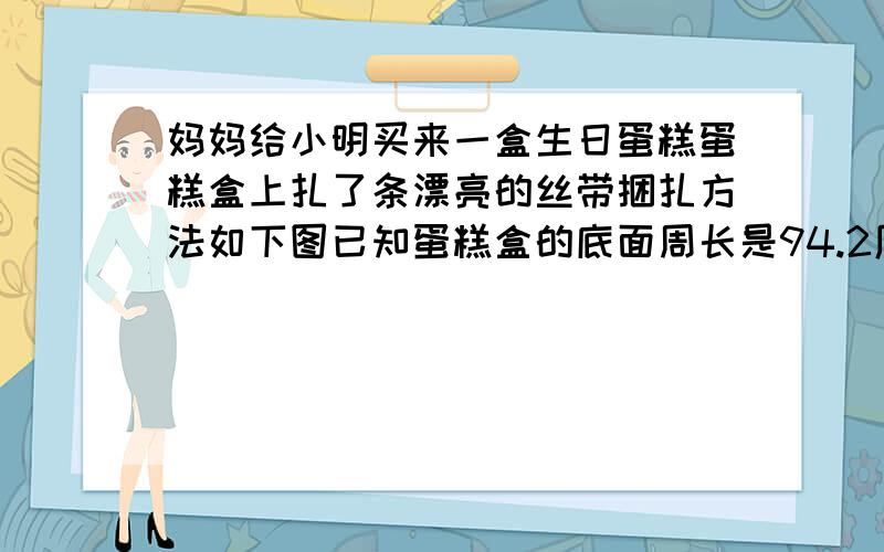 妈妈给小明买来一盒生日蛋糕蛋糕盒上扎了条漂亮的丝带捆扎方法如下图已知蛋糕盒的底面周长是94.2厘米,高16厘米,丝带接头处共20厘米长.这条丝带长多少厘米?