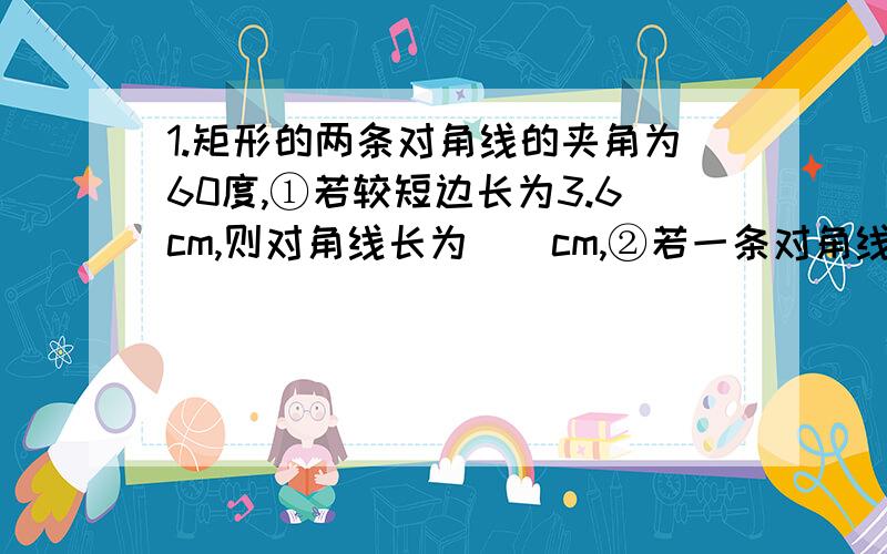 1.矩形的两条对角线的夹角为60度,①若较短边长为3.6cm,则对角线长为（）cm,②若一条对角线与较短边的和为15cm,则较短边的长为（）cm2.已知一个正方形的对角线为10cm,那么这个正方形的面积为