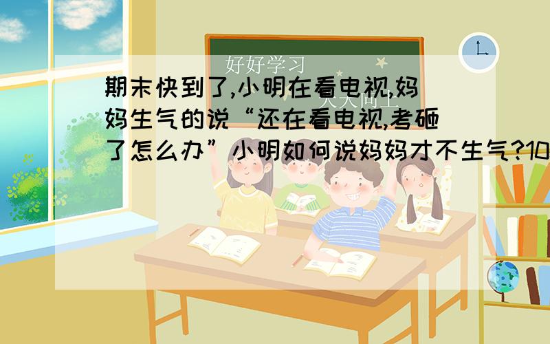 期末快到了,小明在看电视,妈妈生气的说“还在看电视,考砸了怎么办”小明如何说妈妈才不生气?100字