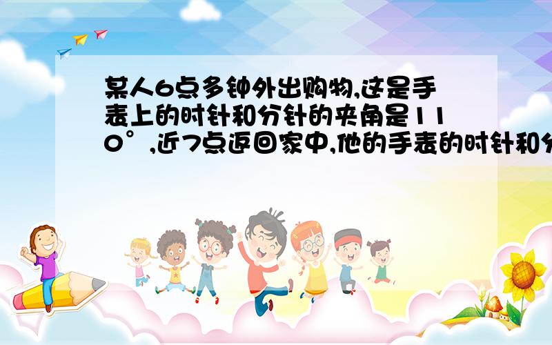 某人6点多钟外出购物,这是手表上的时针和分针的夹角是110°,近7点返回家中,他的手表的时针和分针的夹角仍是110°,他外出用了多少时间?某人6点多钟外出购物,这是手表上的时针和分针的夹角