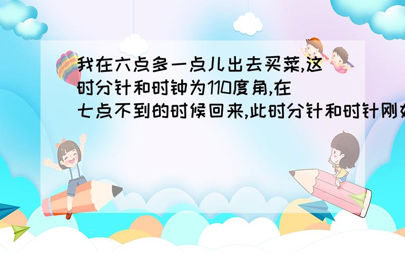 我在六点多一点儿出去买菜,这时分针和时钟为110度角,在七点不到的时候回来,此时分针和时针刚好又成110