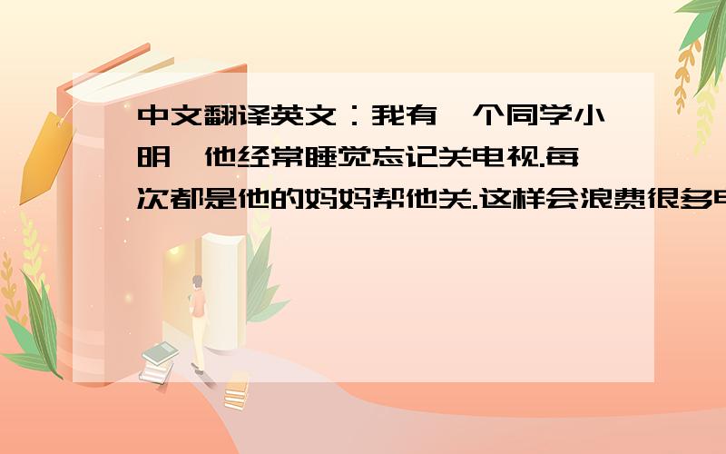 中文翻译英文：我有一个同学小明,他经常睡觉忘记关电视.每次都是他的妈妈帮他关.这样会浪费很多电.之所以会这样是因为很多人觉得电费很便宜.没有良好的生活习惯.很多同学生活幸福,不