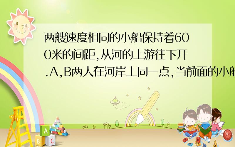 两艘速度相同的小船保持着600米的间距,从河的上游往下开.A,B两人在河岸上同一点,当前面的小船来到两人面前时,A向河的上游,B向下游以相同的速度走了出去,这样,A在2分钟后遇上后面的船,B在