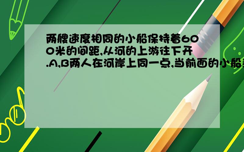 两艘速度相同的小船保持着600米的间距,从河的上游往下开.A,B两人在河岸上同一点,当前面的小船来到两人面前时,A向河的上游,B向下游以相同的速度走了出去,这样,A在2分钟后遇上后面的船,B在