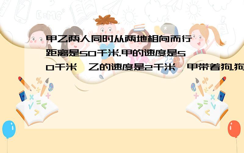 甲乙两人同时从两地相向而行,距离是50千米.甲的速度是50千米,乙的速度是2千米,甲带着狗.狗每小时跑5千米.这只狗同时和甲出发,当它碰到乙,便回头向甲跑；碰到甲掉头跑向乙……如此下去,