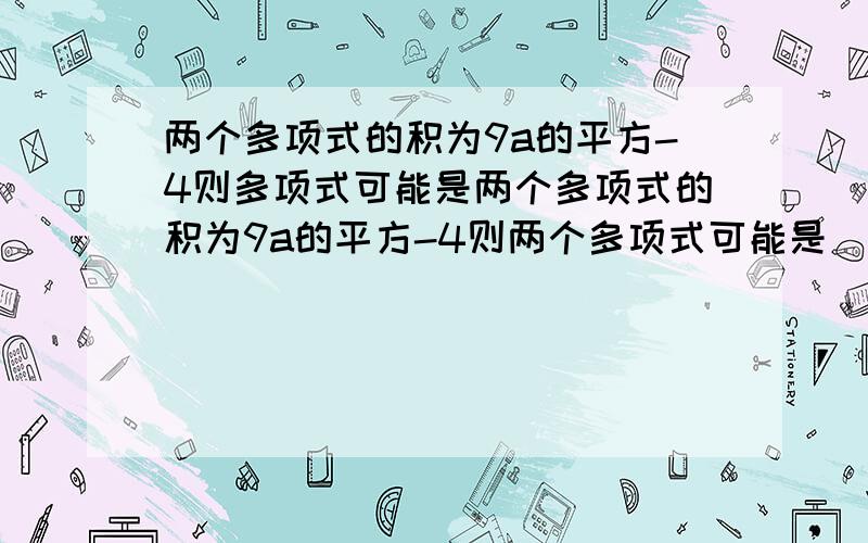 两个多项式的积为9a的平方-4则多项式可能是两个多项式的积为9a的平方-4则两个多项式可能是___________（一组即可）