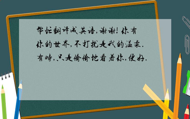 帮忙翻译成英语,谢谢! 你有你的世界,不打扰是我的温柔.有时,只是偷偷地看着你,便好.