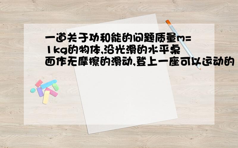 一道关于功和能的问题质量m=1kg的物体,沿光滑的水平桌面作无摩擦的滑动,登上一座可以运动的“小山”.“小山”质量M=5kg,“小山”高H=1.2m.“山”与桌面之间没有摩擦.求物体和“山”的最终