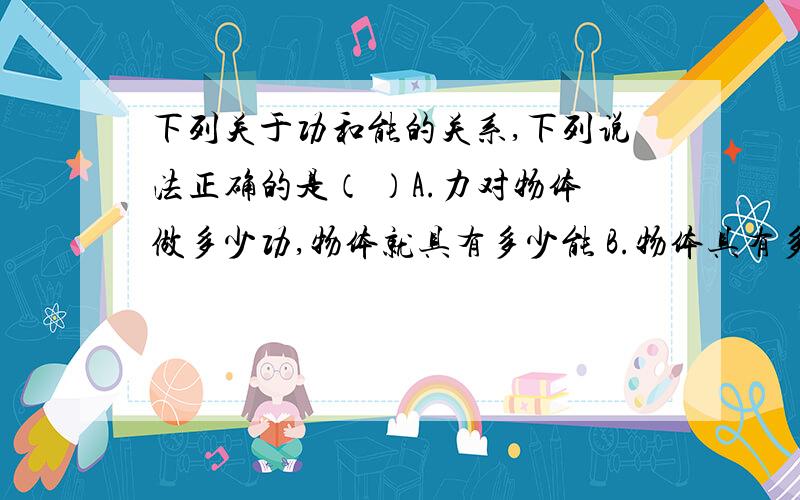 下列关于功和能的关系,下列说法正确的是（ ）A.力对物体做多少功,物体就具有多少能 B.物体具有多少能,就一定能做多少功C.功和能单位相同,意义也相同 D.能量的转化的多少可以用功来度量