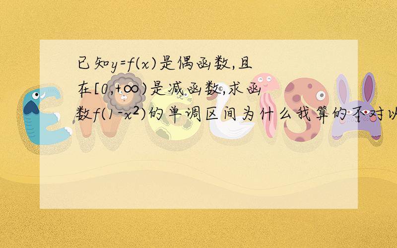 已知y=f(x)是偶函数,且在[0,+∞)是减函数,求函数f(1-x²)的单调区间为什么我算的不对以下是我的算法∵y=f(x)是偶函数∴在(-∞,0]上就是增函数1-x²在[0,+∞)上时就是减函数1-x²在(-∞,0]上