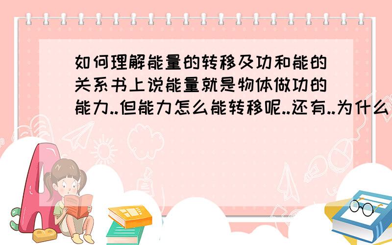 如何理解能量的转移及功和能的关系书上说能量就是物体做功的能力..但能力怎么能转移呢..还有..为什么说做功的多少就是能量转换的多少..这一切的依据是什么..