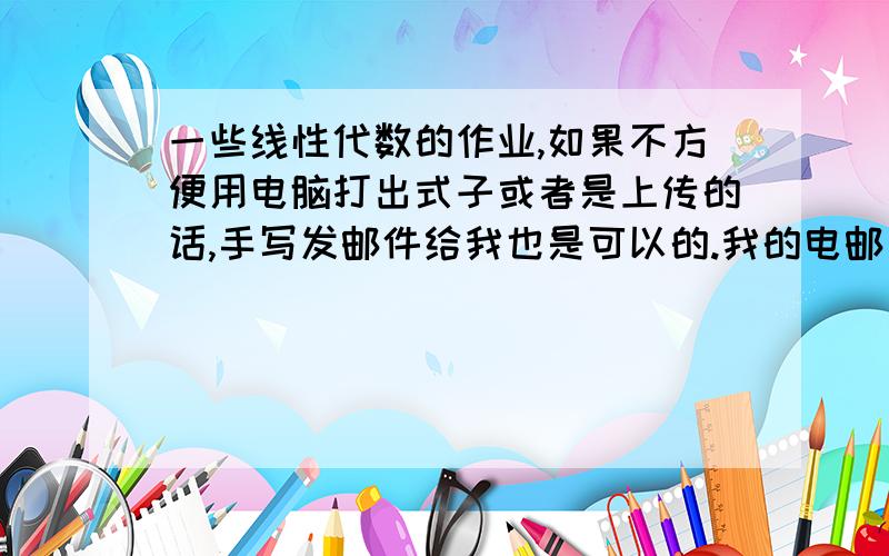 一些线性代数的作业,如果不方便用电脑打出式子或者是上传的话,手写发邮件给我也是可以的.我的电邮是:wuhanclain   @     hotmail.com@前后没有空格的.