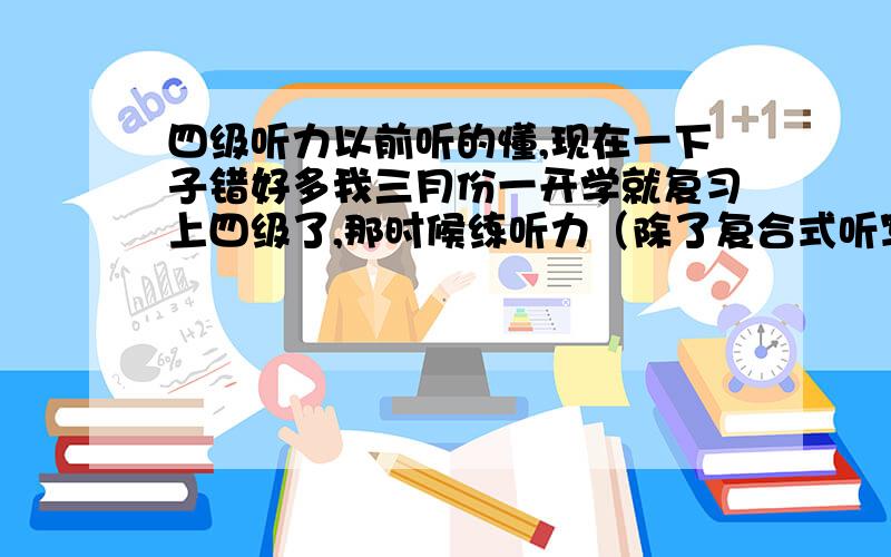 四级听力以前听的懂,现在一下子错好多我三月份一开学就复习上四级了,那时候练听力（除了复合式听写）基本在错5、6个左右,我每天坚持练听力,怎么越挫越多了,现在错的翻了一倍!怎么办?