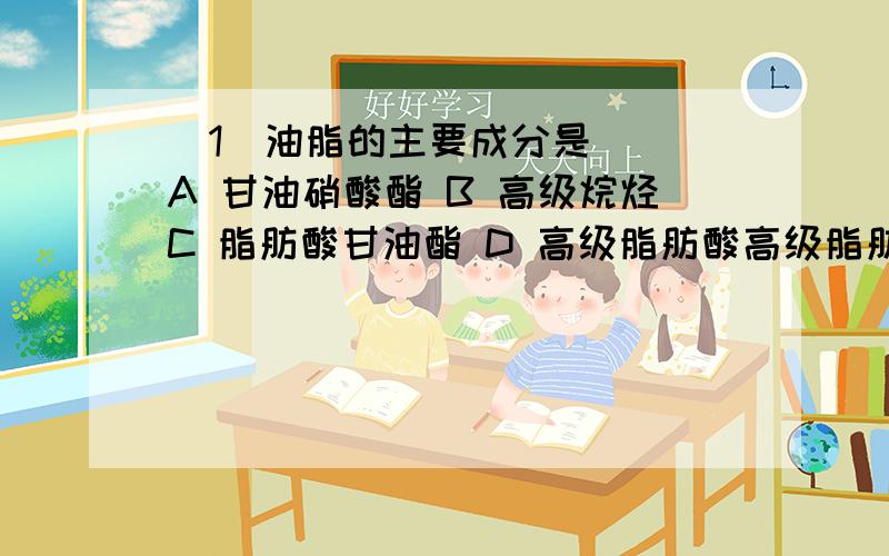 (1)油脂的主要成分是( )A 甘油硝酸酯 B 高级烷烃C 脂肪酸甘油酯 D 高级脂肪酸高级脂肪醇酯(2)下列化合物最容易发生水解反应的是( )A 对硝酸氯苯 B 2,4,6-三硝酸氯苯C 氯苯 D 2,4-二硝酸氯苯(3)Fe+N