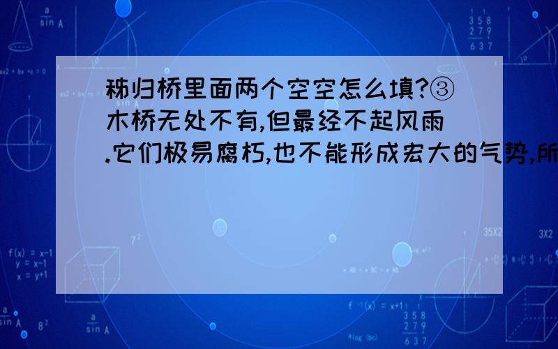 秭归桥里面两个空空怎么填?③木桥无处不有,但最经不起风雨.它们极易腐朽,也不能形成宏大的气势,所以在历史上是渺小的.然而,有一座桥却很有名.它用杉木做成,长5米,两边是走廊和扶手,桥