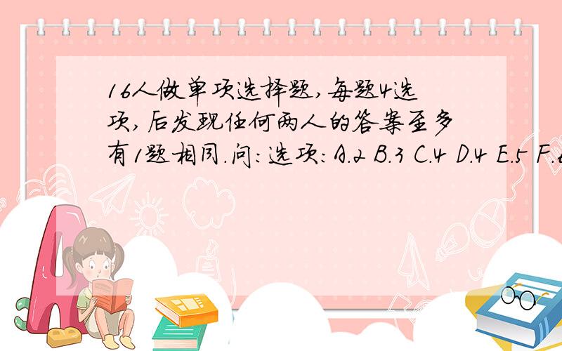 16人做单项选择题,每题4选项,后发现任何两人的答案至多有1题相同.问：选项：A.2 B.3 C.4 D.4 E.5 F.6 G.7