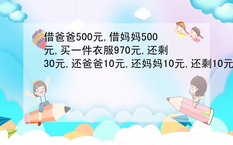 借爸爸500元,借妈妈500元,买一件衣服970元,还剩30元,还爸爸10元,还妈妈10元,还剩10元,490+490=980,加上自己10等于990元,还乘10元在哪里.