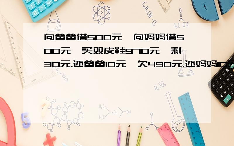 向爸爸借500元,向妈妈借500元,买双皮鞋970元,剩30元.还爸爸10元,欠490元.还妈妈10元,欠490元.自己剩10元.490+490=980元十10(自己的)=990元.还有 10元那去了?