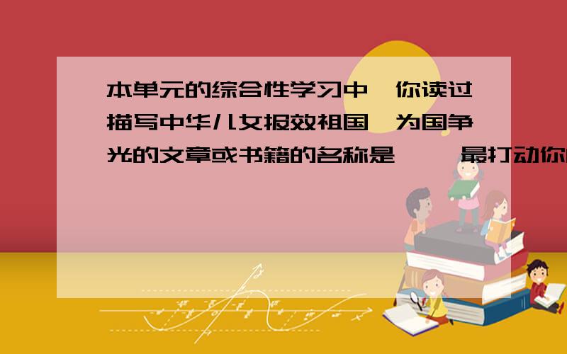 本单元的综合性学习中,你读过描写中华儿女报效祖国、为国争光的文章或书籍的名称是《 》最打动你的人物是 ,打动你的原因是 .