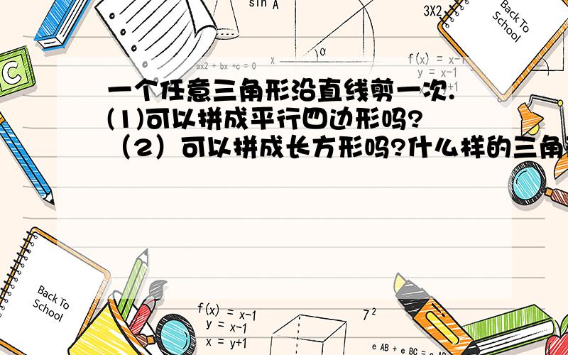 一个任意三角形沿直线剪一次.(1)可以拼成平行四边形吗?（2）可以拼成长方形吗?什么样的三角形剪一到可以拼成长方形?(3)两个形状、大小完全相同的任意三角形,每个三角形至多沿直线剪一