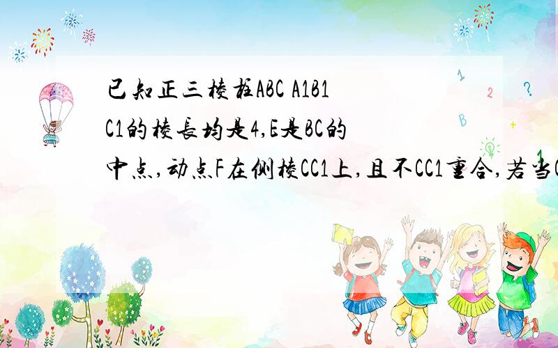 已知正三棱柱ABC A1B1C1的棱长均是4,E是BC的中点,动点F在侧棱CC1上,且不CC1重合,若当CF等于1求EF