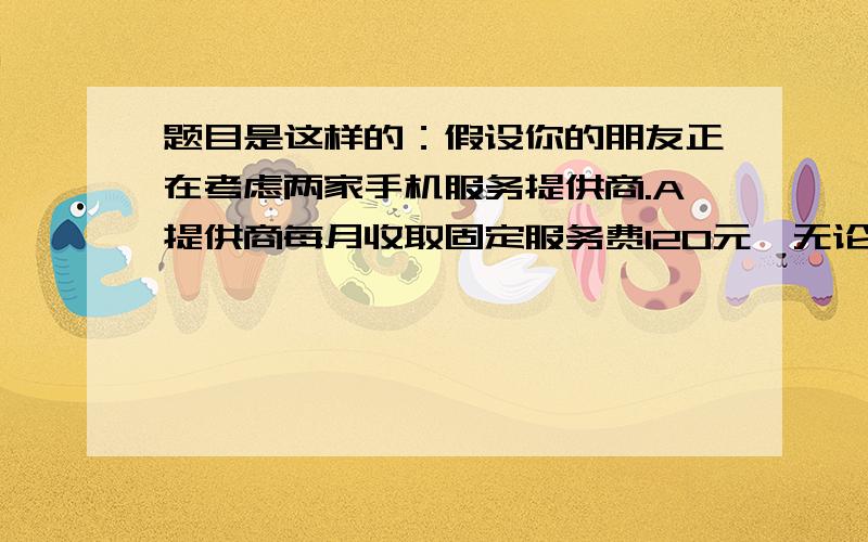 题目是这样的：假设你的朋友正在考虑两家手机服务提供商.A提供商每月收取固定服务费120元,无论打多少次电话都是如此.B提供商不收取固定的服务费,而是每打1分钟电话费1分钱.你的朋友对