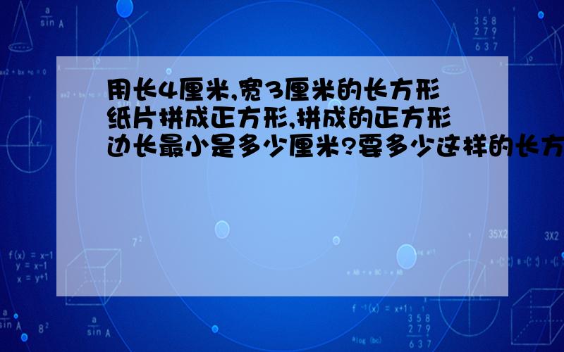 用长4厘米,宽3厘米的长方形纸片拼成正方形,拼成的正方形边长最小是多少厘米?要多少这样的长方形?要写一下列式或是全写出来