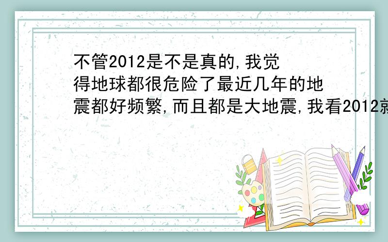 不管2012是不是真的,我觉得地球都很危险了最近几年的地震都好频繁,而且都是大地震,我看2012就算不是真的,我们在2012年以后能存活下来的人恐怕也不多了