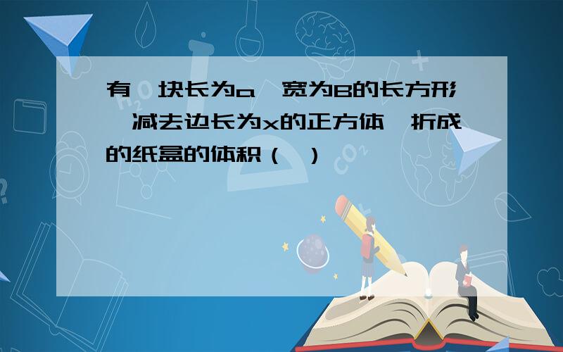 有一块长为a,宽为B的长方形,减去边长为x的正方体,折成的纸盒的体积（ ）