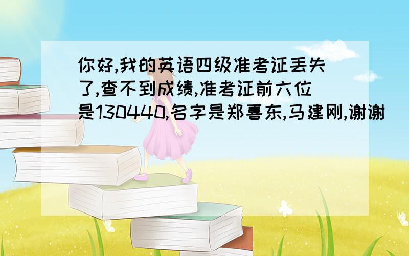 你好,我的英语四级准考证丢失了,查不到成绩,准考证前六位是130440,名字是郑喜东,马建刚,谢谢